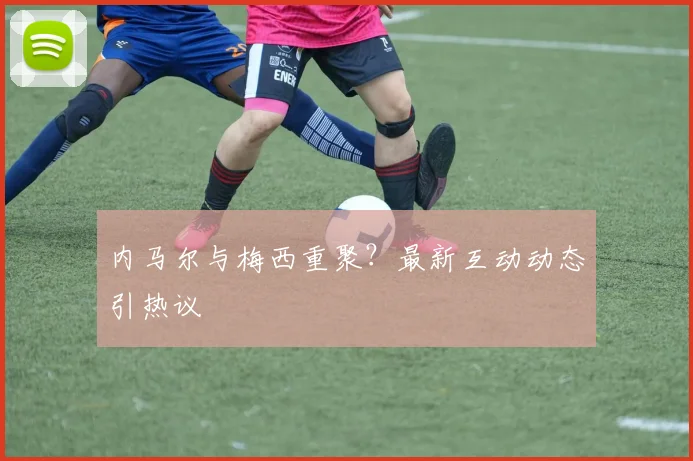 内马尔与梅西重聚?最新互动动态引热议