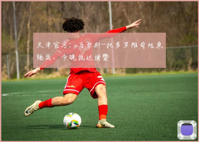 天津官方:马尔科-托多罗维奇结束隔离,今晚抵达诸暨