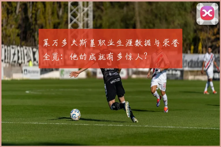 莱万多夫斯基职业生涯数据与荣誉全览:他的成就有多惊人?
