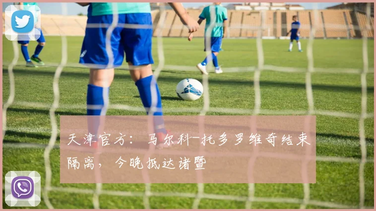 天津官方:马尔科-托多罗维奇结束隔离,今晚抵达诸暨