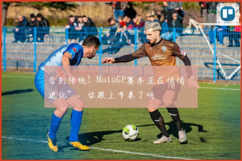 告别传统!MotoGP赛车正在悄悄“进化”,你跟上节奏了吗