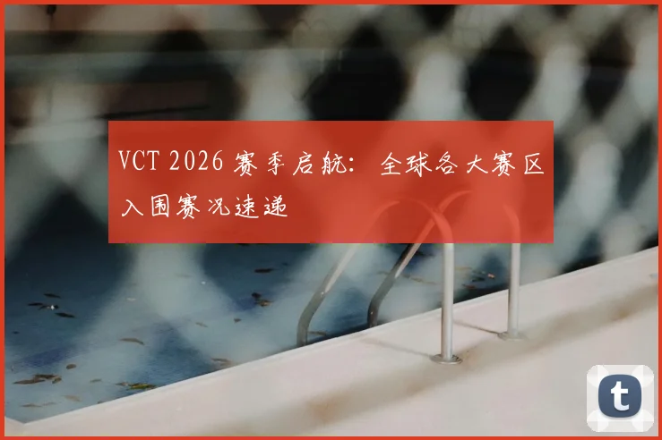 VCT 2026 赛季启航:全球各大赛区入围赛况速递
