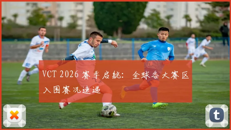VCT 2026 赛季启航:全球各大赛区入围赛况速递