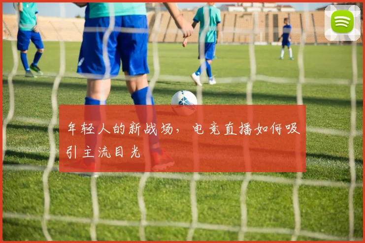 年轻人的新战场,电竞直播如何吸引主流目光