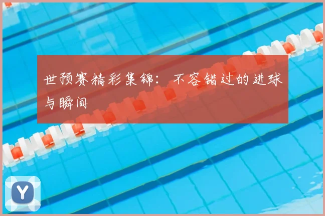 世预赛精彩集锦：不容错过的进球与瞬间