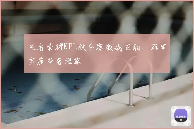 王者荣耀KPL秋季赛激战正酣,冠军宝座花落谁家
