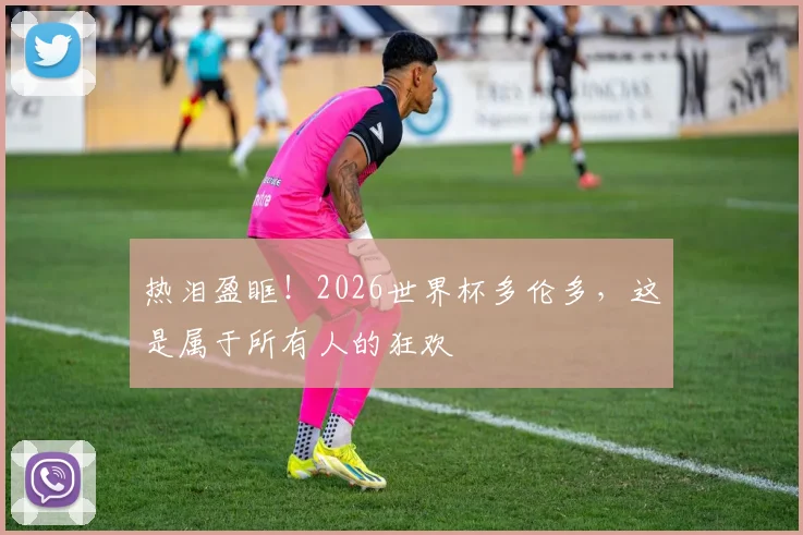 热泪盈眶!2026世界杯多伦多,这是属于所有人的狂欢