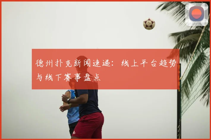德州扑克新闻速递:线上平台趋势与线下赛事盘点