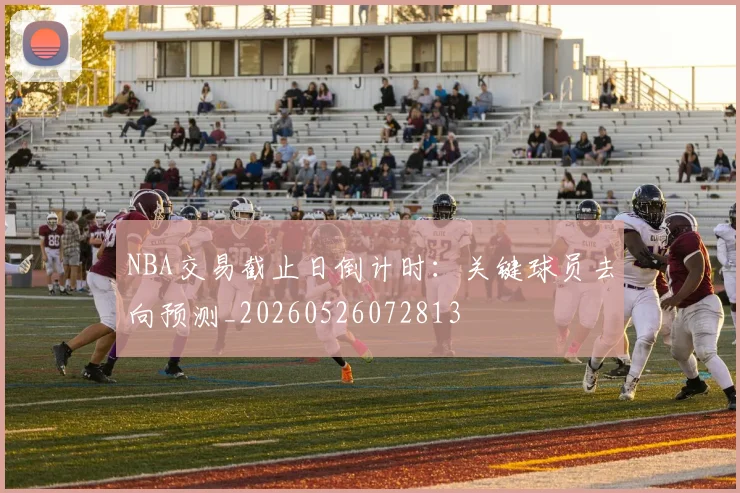 NBA交易截止日倒计时:关键球员去向预测_20260526072813