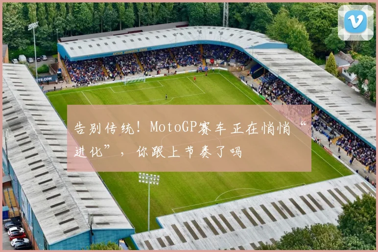 告别传统!MotoGP赛车正在悄悄“进化”,你跟上节奏了吗