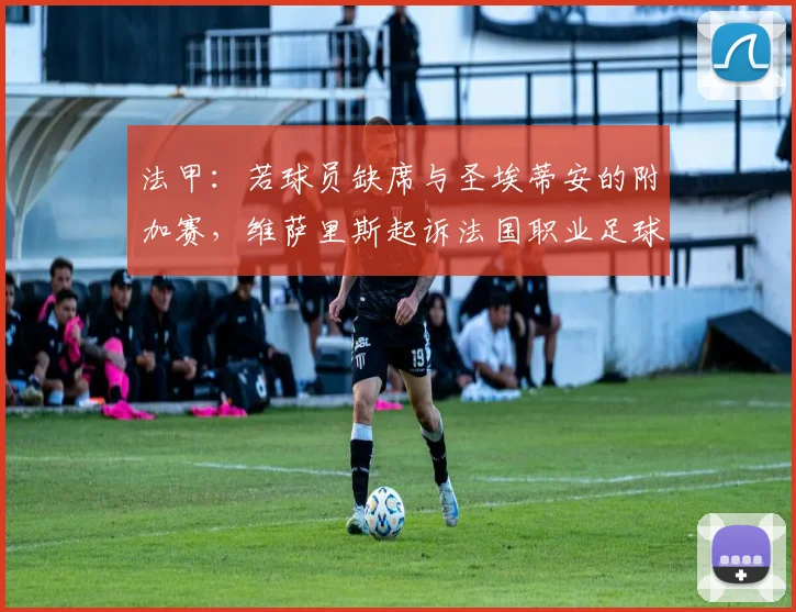 法甲:若球员缺席与圣埃蒂安的附加赛,维萨里斯起诉法国职业足球联盟