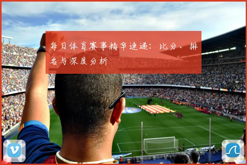 每日体育赛事精华速递:比分、排名与深度分析