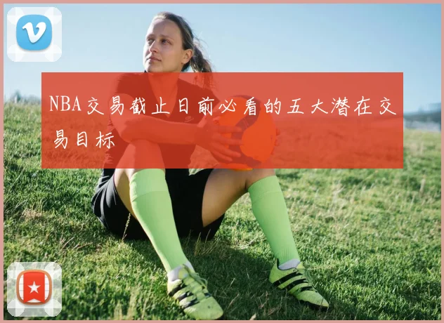NBA交易截止日前必看的五大潜在交易目标